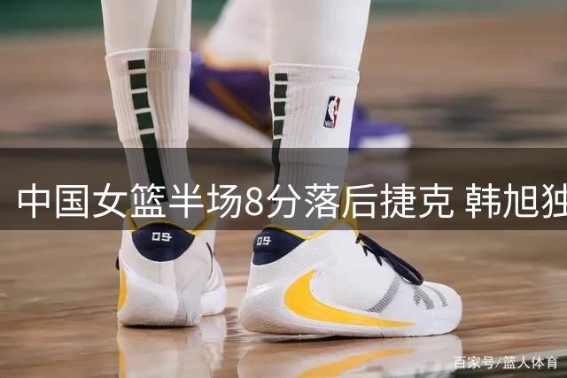 中国女篮半场8分落后捷克 韩旭独砍11分难挡外线危机