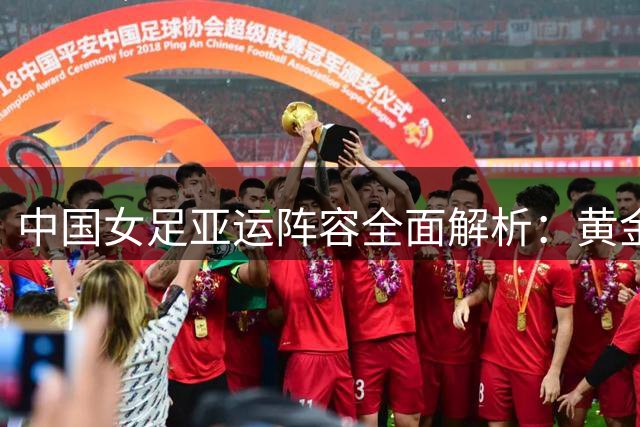 中国女足亚运阵容全面解析：黄金一代领衔 剑指冠军奖杯