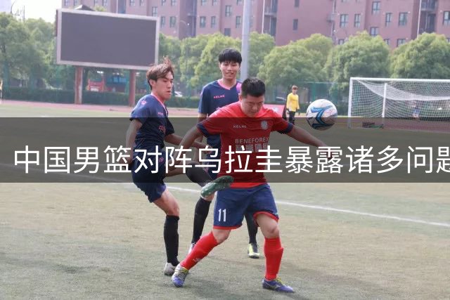 中国男篮对阵乌拉圭暴露诸多问题 热身赛输赢背后藏隐忧