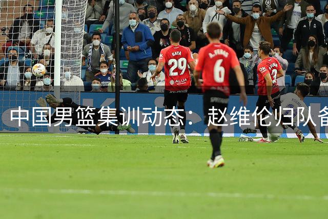 中国男篮集训动态：赵维伦归队备战 世界排名下滑引关注