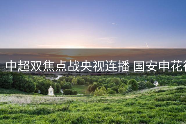 中超双焦点战央视连播 国安申花德比开战 海港迎战黑马