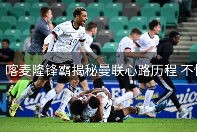 喀麦隆锋霸揭秘曼联心路历程 不惧挑战坚信冠军之路