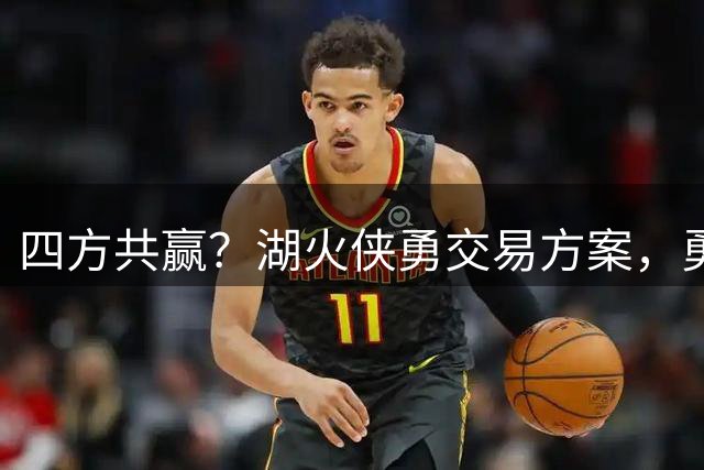 四方共赢？湖火侠勇交易方案，勇士得锋线悍将，东契奇波神再聚首