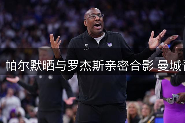 帕尔默晒与罗杰斯亲密合影 曼城青训双子星蓝桥重聚