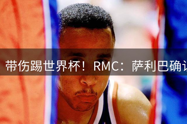 带伤踢世界杯！RMC：萨利巴确认背部骨折，吃止痛药带伤作战2个月