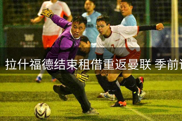 拉什福德结束租借重返曼联 季前训练开启新征程