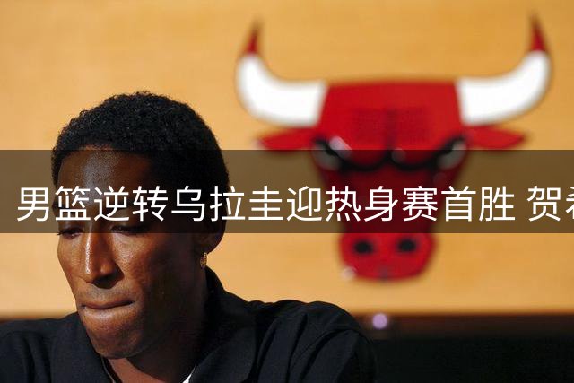 男篮逆转乌拉圭迎热身赛首胜 贺希宁焦泊乔爆发合砍31分