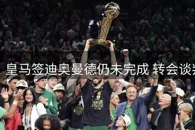 皇马签迪奥曼德仍未完成 转会谈判进入关键阶段