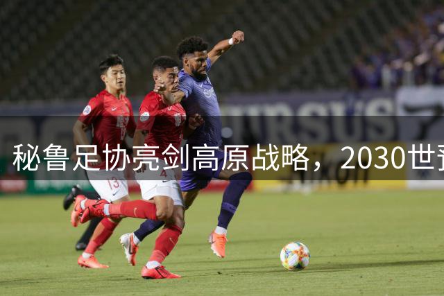 秘鲁足协亮剑高原战略，2030世预赛主场布局升级