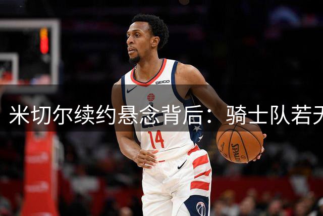 米切尔续约悬念背后：骑士队若无当家球星恐跌出季后赛行列