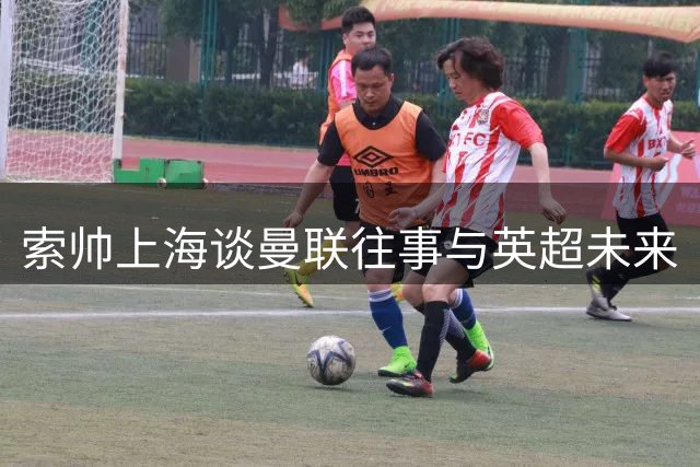 索帅上海谈曼联往事与英超未来