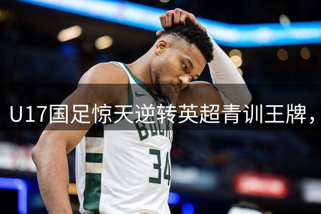 U17国足惊天逆转英超青训王牌，赵松源双响引领中国少年军